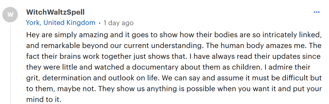 她们简直太了不起了，这表明她们的身体是如此紧密相连，其精妙程度超出了我们目前的理解范畴。人体真是让我惊叹不已，她们的大脑能协同工作这一事实就足以证明这一点。从她们小时候起，我就一直在关注她们的最新情况，还看过一部关于她们童年时期的纪录片。我钦佩她们的勇气、决心以及人生观。我们可以想象这肯定很困难，但对她们而言，或许并非如此。她们向我们表明，只要你有愿望并且用心去做，任何事皆有可能。