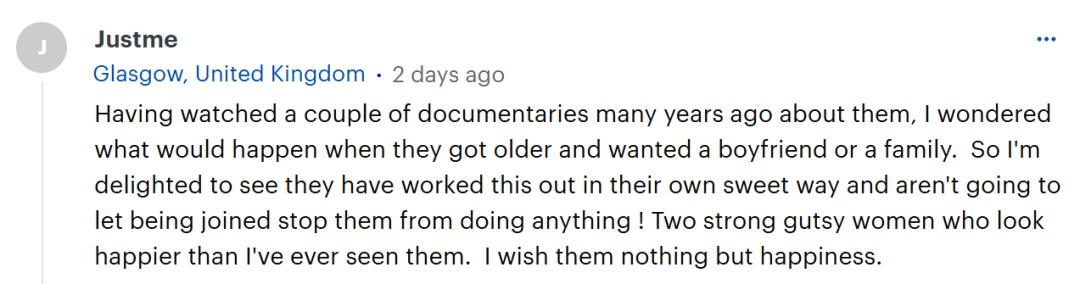 多年前我看过几部关于她们的纪录片，当时我就好奇，等她们年纪再大些，想要交男朋友或者组建家庭时会怎样。所以，看到她们以自己温馨的方式解决了这些问题，而且不会让连体的状况阻碍自己做任何事，我真的很高兴。她们是两位坚强勇敢的女性，看起来比我以往见到她们时都要快乐。我只愿她们能永远幸福。