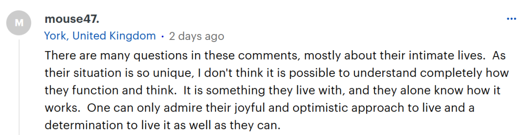 这些评论中有许多问题，大多是关于她们的私生活的。由于她们的情况如此独特，我认为要完全理解她们的行事方式和思维方式是不可能的。这是她们所经历的生活，也只有她们自己知道其中的门道。人们只能钦佩她们对待生活的那种快乐、乐观的态度，以及尽力好好生活的决心。