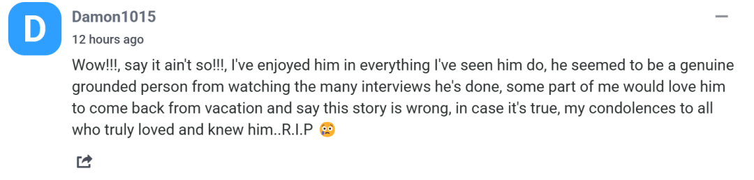 天哪！不要啊！我在看过他的所有表演后很喜欢他，从他的许多采访中看，他似乎是一个真正脚踏实地的人。如果这是真的，我向所有真正爱过和了解他的人表示哀悼。安息吧。